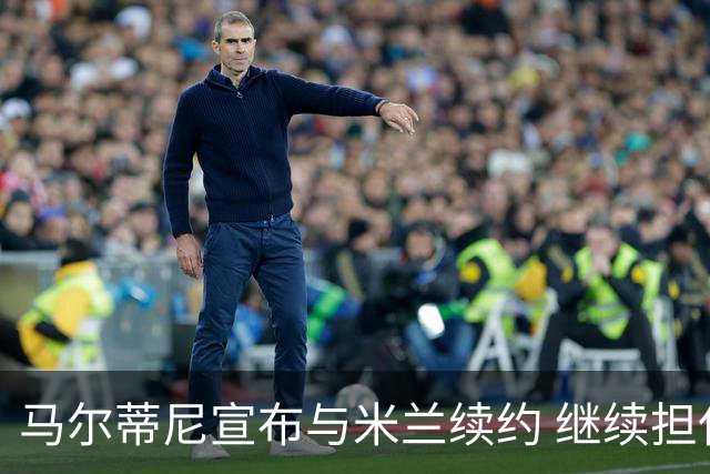 马尔蒂尼宣布与米兰续约 继续担任俱乐部技术总监